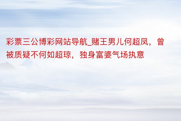 彩票三公博彩网站导航_赌王男儿何超凤，曾被质疑不何如超琼，独身富婆气场执意