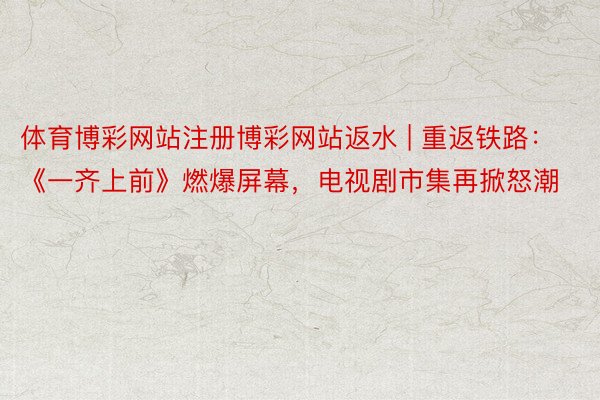 体育博彩网站注册博彩网站返水 | 重返铁路：《一齐上前》燃爆屏幕，电视剧市集再掀怒潮