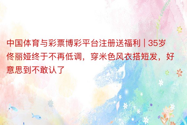 中国体育与彩票博彩平台注册送福利 | 35岁佟丽娅终于不再低调，穿米色风衣搭短发，好意思到不敢认了