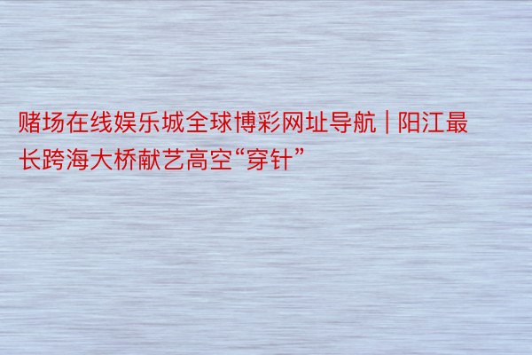赌场在线娱乐城全球博彩网址导航 | 阳江最长跨海大桥献艺高空“穿针”