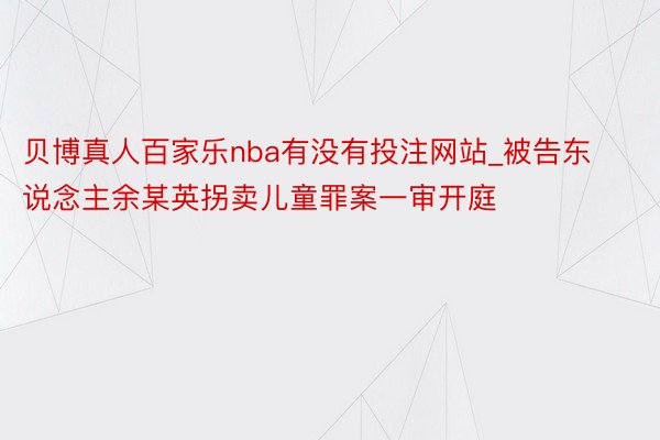 贝博真人百家乐nba有没有投注网站_被告东说念主余某英拐卖儿童罪案一审开庭