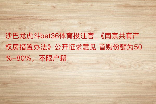 沙巴龙虎斗bet36体育投注官_《南京共有产权房措置办法》公开征求意见 首购份额为50％-80％，不限户籍