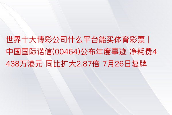 世界十大博彩公司什么平台能买体育彩票 | 中国国际诺信(00464)公布年度事迹 净耗费4438万港元 同比扩大2.87倍 7月26日复牌