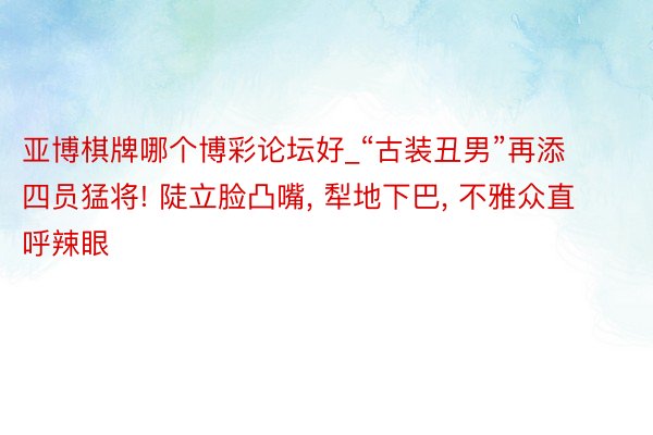 亚博棋牌哪个博彩论坛好_“古装丑男”再添四员猛将! 陡立脸凸嘴, 犁地下巴, 不雅众直呼辣眼