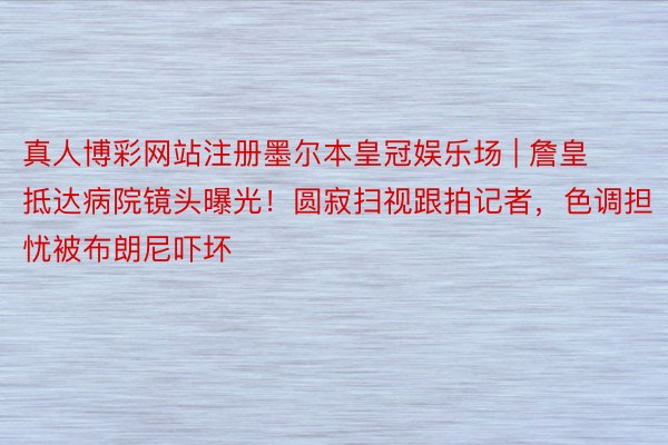 真人博彩网站注册墨尔本皇冠娱乐场 | 詹皇抵达病院镜头曝光！圆寂扫视跟拍记者，色调担忧被布朗尼吓坏