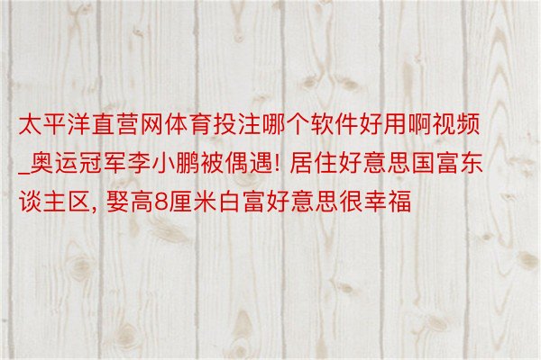 太平洋直营网体育投注哪个软件好用啊视频_奥运冠军李小鹏被偶遇! 居住好意思国富东谈主区, 娶高8厘米白富好意思很幸福