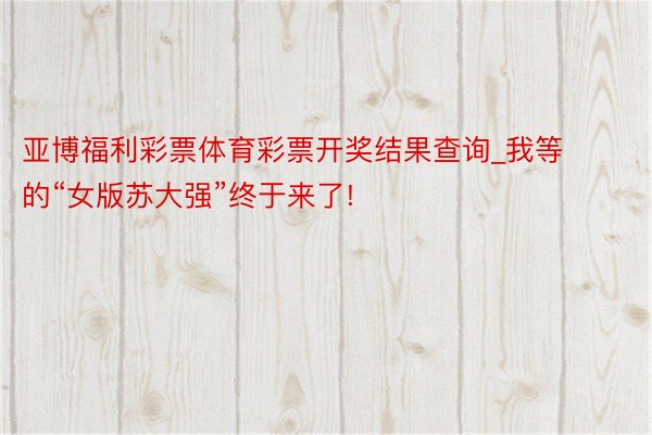 亚博福利彩票体育彩票开奖结果查询_我等的“女版苏大强”终于来了!