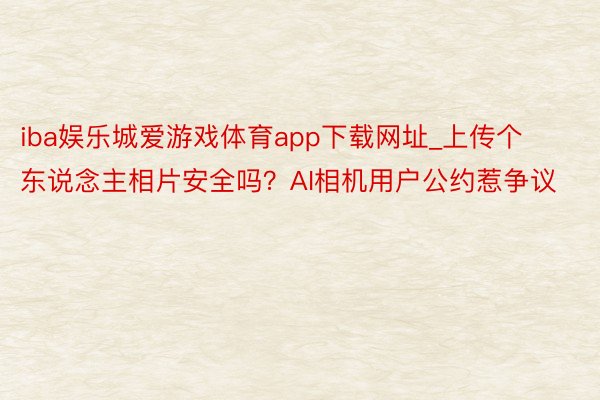 iba娱乐城爱游戏体育app下载网址_上传个东说念主相片安全吗？AI相机用户公约惹争议