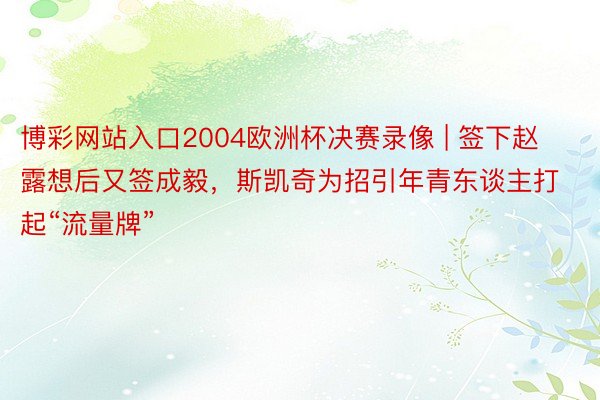 博彩网站入口2004欧洲杯决赛录像 | 签下赵露想后又签成毅，斯凯奇为招引年青东谈主打起“流量牌”
