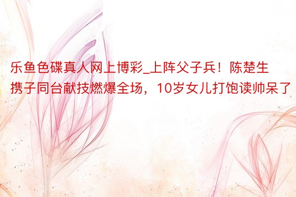 乐鱼色碟真人网上博彩_上阵父子兵！陈楚生携子同台献技燃爆全场，10岁女儿打饱读帅呆了