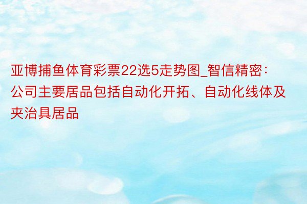 亚博捕鱼体育彩票22选5走势图_智信精密：公司主要居品包括自动化开拓、自动化线体及夹治具居品