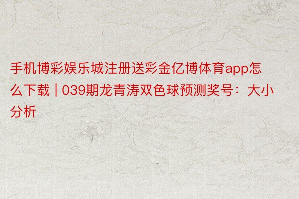 手机博彩娱乐城注册送彩金亿博体育app怎么下载 | 039期龙青涛双色球预测奖号：大小分析