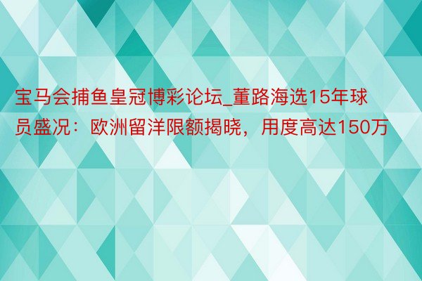 宝马会捕鱼皇冠博彩论坛_董路海选15年球员盛况：欧洲留洋限额揭晓，用度高达150万