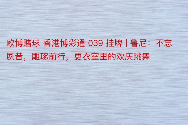 欧博赌球 香港博彩通 039 挂牌 | 鲁尼：不忘夙昔，雕琢前行，更衣室里的欢庆跳舞