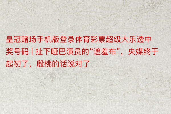 皇冠赌场手机版登录体育彩票超级大乐透中奖号码 | 扯下哑巴演员的“遮羞布”，央媒终于起初了，殷桃的话说对了