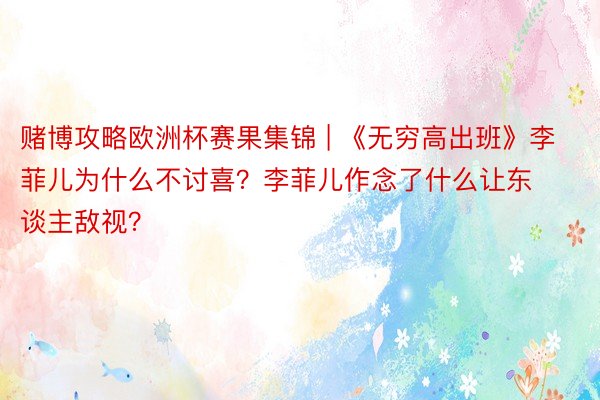 赌博攻略欧洲杯赛果集锦 | 《无穷高出班》李菲儿为什么不讨喜？李菲儿作念了什么让东谈主敌视？