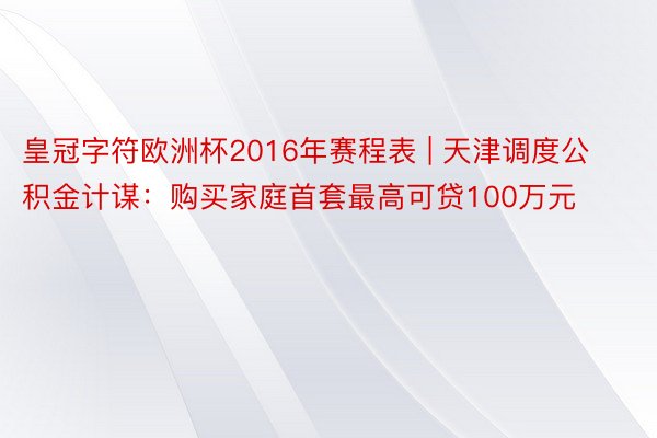 皇冠字符欧洲杯2016年赛程表 | 天津调度公积金计谋：购买家庭首套最高可贷100万元
