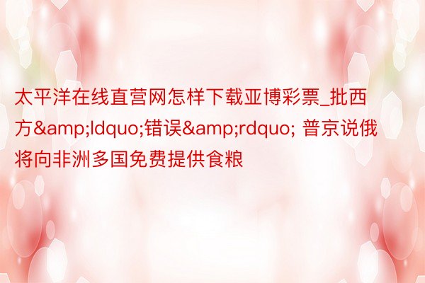 太平洋在线直营网怎样下载亚博彩票_批西方&ldquo;错误&rdquo; 普京说俄将向非洲多国免费提供食粮