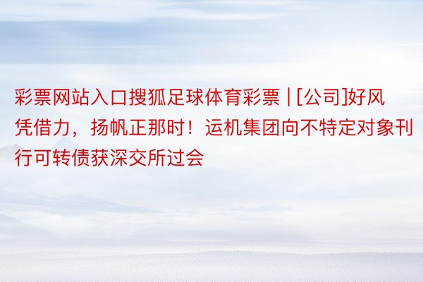 彩票网站入口搜狐足球体育彩票 | [公司]好风凭借力，扬帆正那时！运机集团向不特定对象刊行可转债获深交所过会