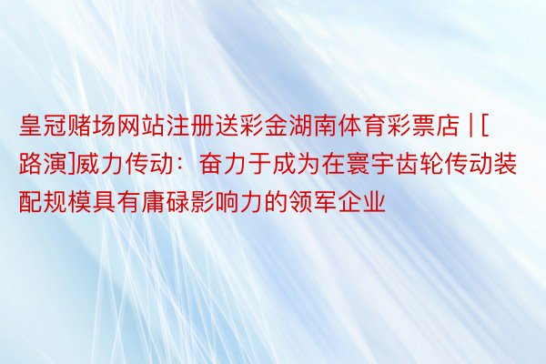 皇冠赌场网站注册送彩金湖南体育彩票店 | [路演]威力传动：奋力于成为在寰宇齿轮传动装配规模具有庸碌影响力的领军企业