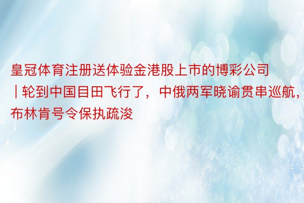 皇冠体育注册送体验金港股上市的博彩公司 | 轮到中国目田飞行了，中俄两军晓谕贯串巡航，布林肯号令保执疏浚