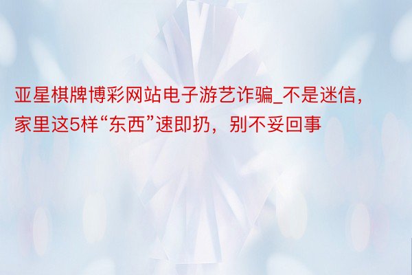 亚星棋牌博彩网站电子游艺诈骗_不是迷信，家里这5样“东西”速即扔，别不妥回事