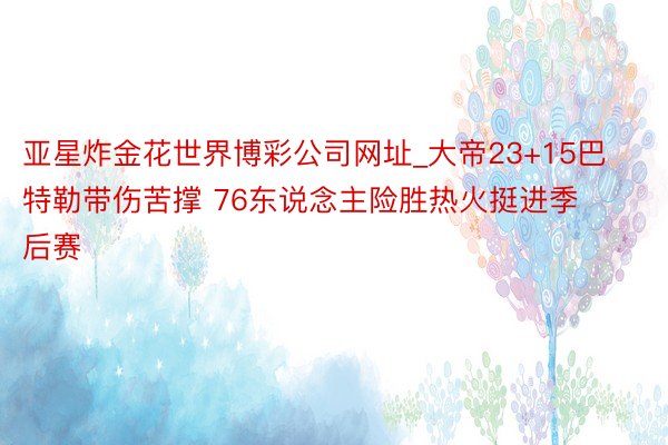 亚星炸金花世界博彩公司网址_大帝23+15巴特勒带伤苦撑 76东说念主险胜热火挺进季后赛