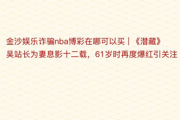 金沙娱乐诈骗nba博彩在哪可以买 | 《潜藏》吴站长为妻息影十二载，61岁时再度爆红引关注