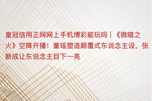 皇冠信用正网网上手机博彩能玩吗 | 《微暗之火》空降开播！童瑶塑造颠覆式东说念主设，张新成让东说念主目下一亮