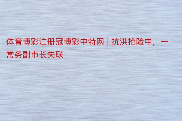 体育博彩注册冠博彩中特网 | 抗洪抢险中，一常务副市长失联