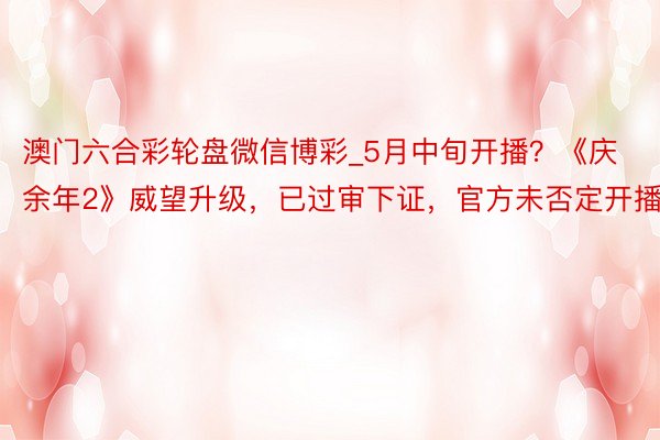 澳门六合彩轮盘微信博彩_5月中旬开播？《庆余年2》威望升级，已过审下证，官方未否定开播