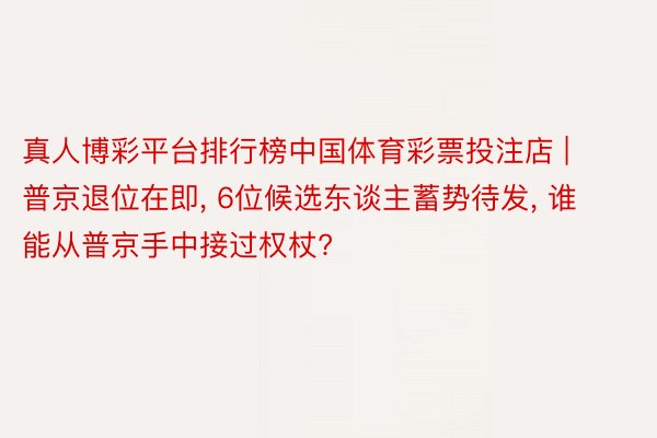 真人博彩平台排行榜中国体育彩票投注店 | 普京退位在即, 6位候选东谈主蓄势待发, 谁能从普京手中接过权杖?