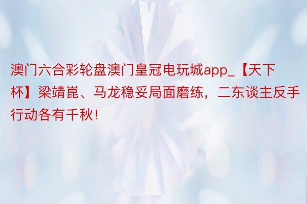 澳门六合彩轮盘澳门皇冠电玩城app_【天下杯】梁靖崑、马龙稳妥局面磨练,二东谈主反手行动各有千秋!
