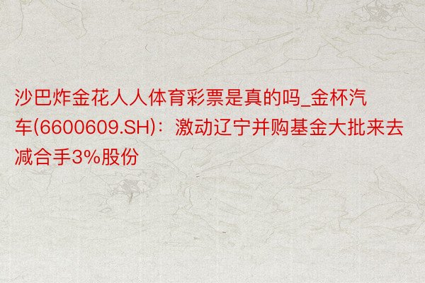 沙巴炸金花人人体育彩票是真的吗_金杯汽车(6600609.SH)：激动辽宁并购基金大批来去减合手3%股份