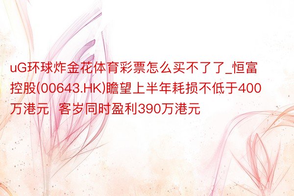 uG环球炸金花体育彩票怎么买不了了_恒富控股(00643.HK)瞻望上半年耗损不低于400万港元  客岁同时盈利390万港元