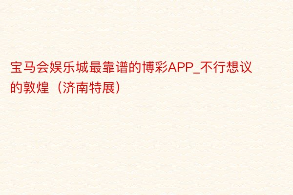宝马会娱乐城最靠谱的博彩APP_不行想议的敦煌（济南特展）