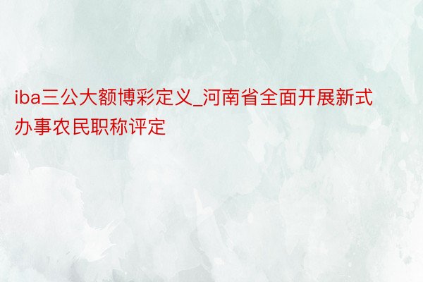 iba三公大额博彩定义_河南省全面开展新式办事农民职称评定