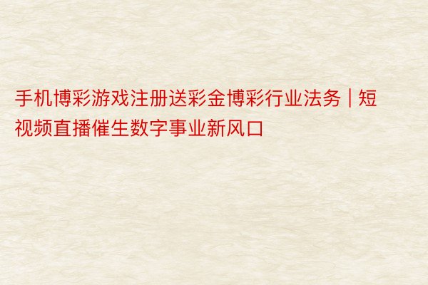 手机博彩游戏注册送彩金博彩行业法务 | 短视频直播催生数字事业新风口