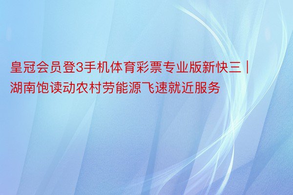 皇冠会员登3手机体育彩票专业版新快三 | 湖南饱读动农村劳能源飞速就近服务