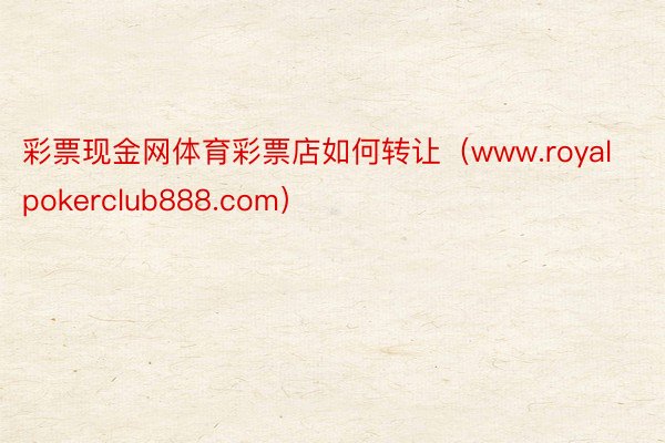 彩票现金网体育彩票店如何转让（www.royalpokerclub888.com）