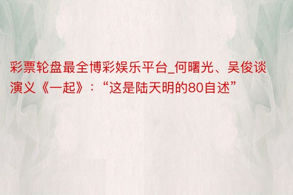 彩票轮盘最全博彩娱乐平台_何曙光、吴俊谈演义《一起》：“这是陆天明的80自述”