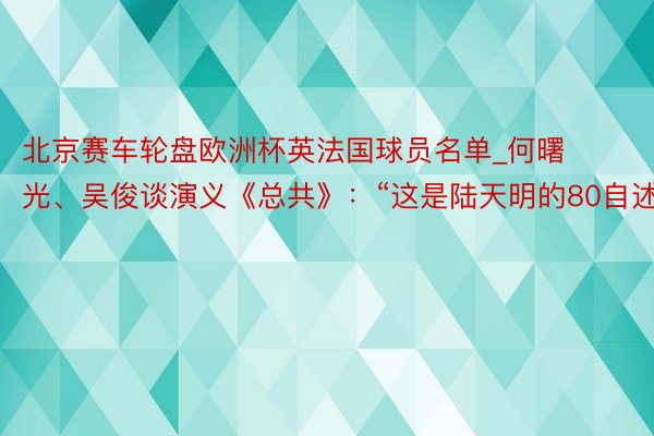 北京赛车轮盘欧洲杯英法国球员名单_何曙光、吴俊谈演义《总共》：“这是陆天明的80自述”