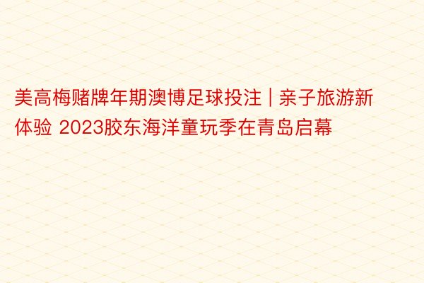 美高梅赌牌年期澳博足球投注 | 亲子旅游新体验 2023胶东海洋童玩季在青岛启幕