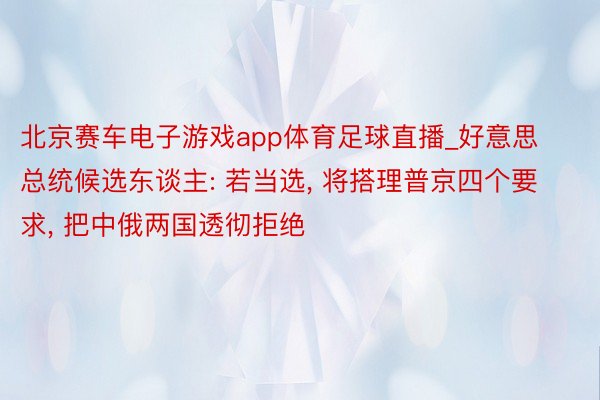 北京赛车电子游戏app体育足球直播_好意思总统候选东谈主: 若当选, 将搭理普京四个要求, 把中俄两国透彻拒绝
