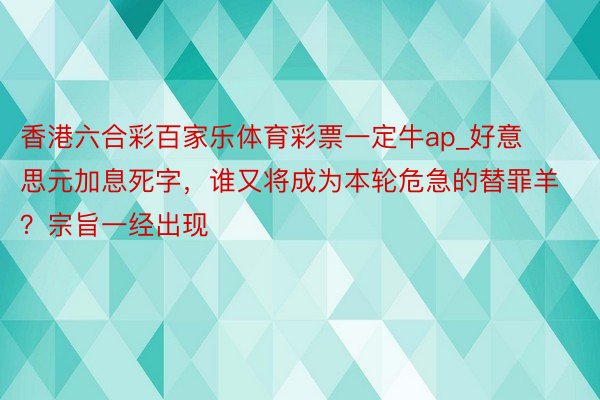 香港六合彩百家乐体育彩票一定牛ap_好意思元加息死字，谁又将成为本轮危急的替罪羊？宗旨一经出现