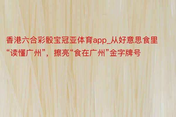 香港六合彩骰宝冠亚体育app_从好意思食里“读懂广州”，擦亮“食在广州”金字牌号