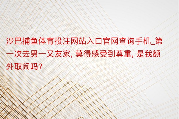 沙巴捕鱼体育投注网站入口官网查询手机_第一次去男一又友家, 莫得感受到尊重, 是我额外取闹吗?