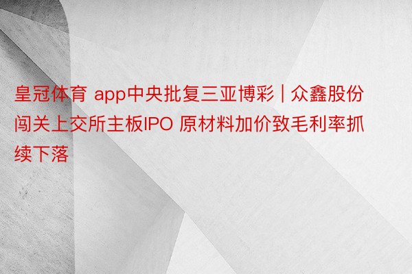 皇冠体育 app中央批复三亚博彩 | 众鑫股份闯关上交所主板IPO 原材料加价致毛利率抓续下落