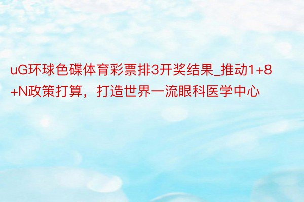 uG环球色碟体育彩票排3开奖结果_推动1+8+N政策打算，打造世界一流眼科医学中心