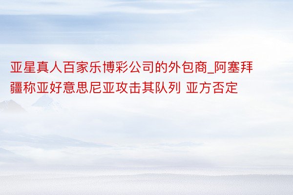 亚星真人百家乐博彩公司的外包商_阿塞拜疆称亚好意思尼亚攻击其队列 亚方否定